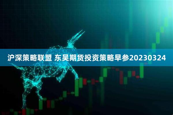 沪深策略联盟 东吴期货投资策略早参20230324