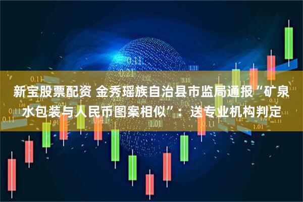 新宝股票配资 金秀瑶族自治县市监局通报“矿泉水包装与人民币图案相似”：送专业机构判定
