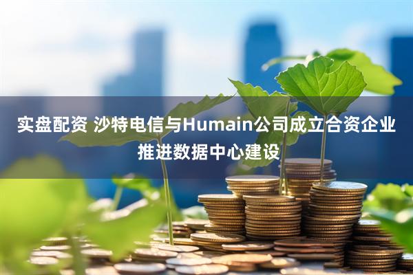 实盘配资 沙特电信与Humain公司成立合资企业 推进数据中心建设